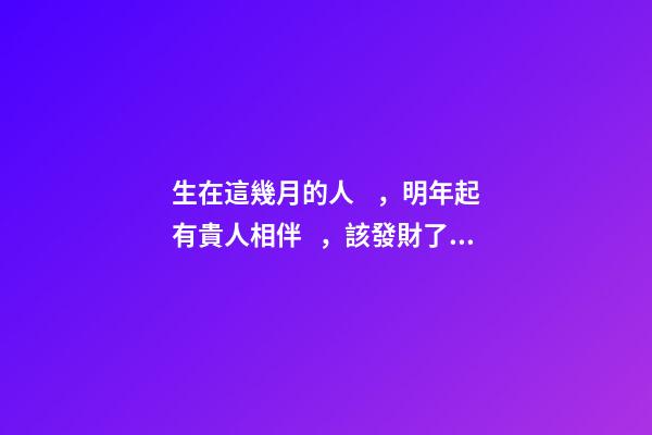 生在這幾月的人，明年起有貴人相伴，該發財了！